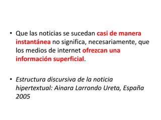 • Que las noticias se sucedan casi de manera
instantánea no significa, necesariamente, que
los medios de internet ofrezcan una
información superficial.
• Estructura discursiva de la noticia
hipertextual: Ainara Larrondo Ureta, España
2005
 