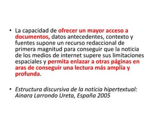 • La capacidad de ofrecer un mayor acceso a
documentos, datos antecedentes, contexto y
fuentes supone un recurso redaccional de
primera magnitud para conseguir que la noticia
de los medios de internet supere sus limitaciones
espaciales y permita enlazar a otras páginas en
aras de conseguir una lectura más amplia y
profunda.
• Estructura discursiva de la noticia hipertextual:
Ainara Larrondo Ureta, España 2005
 