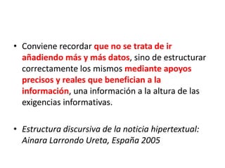 • Conviene recordar que no se trata de ir
añadiendo más y más datos, sino de estructurar
correctamente los mismos mediante apoyos
precisos y reales que benefician a la
información, una información a la altura de las
exigencias informativas.
• Estructura discursiva de la noticia hipertextual:
Ainara Larrondo Ureta, España 2005
 