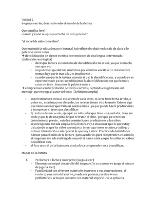 Unidad 2
lenguaje escrito, descrubirendo el mundo de las letras
Que significa leer?
cuando y como se apropia el niño de este proceso?
“el increíble niño comelibro”
Que entiende la educadora por lectura? Asi reflejo el trsbajo en la sala de clase y lo
potencio en los niños
 decodificación de signos escritos convenciones de una lengua determinada
(definición restringida)
- decir que lectura es sinónimo de decodificación no es asi , ya que es mucho
mas que eso
- no podemos quedarnos con fichas que combina vocales con consonantes
nomas, hay que ir mas alla , es insuficiente .
- cuando uno parte la lectura necesita si o si la decodificacion , y cunado ya es
experimentado ya casi no ultilizamos la decofidificacion por que leemos
como un todo , tomamos la palabra entera .
 comprensión e interpretación de textos escritos , captando el significado del
mensaje que entrega el autor del texto (definicion amplia)
- superestructura textual: esqueleto de cada texto, ej carta tiene fecha arriba, a
quien va , escritura y me despido , las recetas tienen otro formato Esto es algo
que vamos a tener que trabajar con los niños . ya que puede hacer predicciones
y interpretar si tener que decodificar
- Ej: lectura de un cuento, ejemplo un niño sabe que tiene una portada , tiene un
titulo y que le da una pista de que se tratar el libro . por que ya tienen un
conocimiento previo . esto les permite hacer predicciones a los niños
- si yo tengo una mirada amplia de la lectura voy a visualizar que lo que estoy
trabajando es que los niños aprendan a interrogar texto escritos, y asi logro
extraer información e interpretar lo que voy a decir. Practicando habilidades
básicas para el inicio de la lectura para ayudarlos para comprender. en cambio
si tengo una mirada restringida no podría hacer nada ya que los niños no saben
decodificar aun .
- el foco central de la lectura es ayudarlos a comprender no a decodificar.
etapas de la lectura
I. Prelectura o lectura emergente (juega a leer)
- Elemento principal desarrollo del lenguaje (lo va a poner en juego al minuto
de jugar a leer)
- Familiaridad con diversos materiales impresos y sus convenciones , el
contacto con material escrito, puede ser poemas, recetas avisos
publicitarios. A mayor contacto con material impreso , va a ayduar a
 