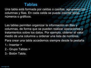 Tablas
Una tabla está formada por celdas o casillas, agrupadas por
columnas y filas. En cada celda se puede insertar texto,
números o gráficos.
Las tablas permiten organizar la información en filas y
columnas, de forma que se pueden realizar operaciones y
tratamientos sobre los datos. Por ejemplo, obtener el valor
medio de una columna u ordenar una lista de nombres.
Para crear una tabla accedemos siempre desde la pestaña
1.- Insertar >
2.- Grupo Tablas >
3.- Botón Tabla.
 