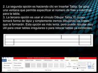 2. La segunda opción es haciendo clic en Insertar Tabla. Se abre
una ventana que permite especificar el número de filas y columnas
para la tabla.
3. La tercera opción es usar el vínculo Dibujar Tabla. El cursor
tomará forma de lápiz y simplemente iremos dibujando las líneas
que la formarán. Esta opción es más lenta, pero puede resultar muy
útil para crear tablas irregulares o para retocar tablas ya existentes.
 