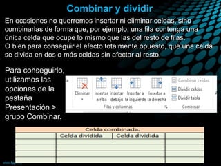 Combinar y dividir
En ocasiones no querremos insertar ni eliminar celdas, sino
combinarlas de forma que, por ejemplo, una fila contenga una
única celda que ocupe lo mismo que las del resto de filas.
O bien para conseguir el efecto totalmente opuesto, que una celda
se divida en dos o más celdas sin afectar al resto.
Para conseguirlo,
utilizamos las
opciones de la
pestaña
Presentación >
grupo Combinar.
 