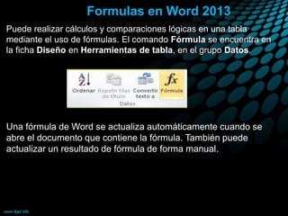 Formulas en Word 2013
Puede realizar cálculos y comparaciones lógicas en una tabla
mediante el uso de fórmulas. El comando Fórmula se encuentra en
la ficha Diseño en Herramientas de tabla, en el grupo Datos.
Una fórmula de Word se actualiza automáticamente cuando se
abre el documento que contiene la fórmula. También puede
actualizar un resultado de fórmula de forma manual.
 