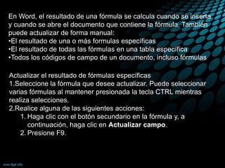 En Word, el resultado de una fórmula se calcula cuando se inserta
y cuando se abre el documento que contiene la fórmula. También
puede actualizar de forma manual:
•El resultado de una o más formulas específicas
•El resultado de todas las fórmulas en una tabla específica
•Todos los códigos de campo de un documento, incluso fórmulas
Actualizar el resultado de fórmulas específicas
1.Seleccione la fórmula que desee actualizar. Puede seleccionar
varias fórmulas al mantener presionada la tecla CTRL mientras
realiza selecciones.
2.Realice alguna de las siguientes acciones:
1. Haga clic con el botón secundario en la fórmula y, a
continuación, haga clic en Actualizar campo.
2. Presione F9.
 