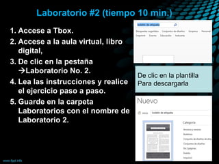 Laboratorio #2 (tiempo 10 min.)
1. Accese a Tbox.
2. Accese a la aula virtual, libro
digital,
3. De clic en la pestaña
Laboratorio No. 2.
4. Lea las instrucciones y realice
el ejercicio paso a paso.
5. Guarde en la carpeta
Laboratorios con el nombre de
Laboratorio 2.
De clic en la plantilla
Para descargarla
 
