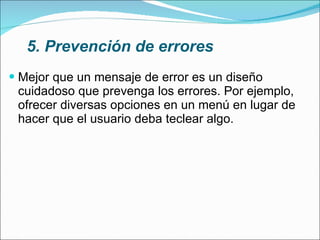 5. Prevención de errores Mejor que un mensaje de error es un diseño cuidadoso que prevenga los errores. Por ejemplo, ofrecer diversas opciones en un menú en lugar de hacer que el usuario deba teclear algo. 