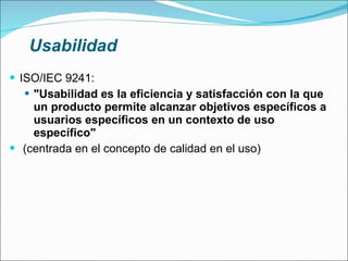 Usabilidad ISO/IEC 9241: "Usabilidad es la eficiencia y satisfacción con la que un producto permite alcanzar objetivos específicos a usuarios específicos en un contexto de uso específico" (centrada en el concepto de calidad en el uso) 