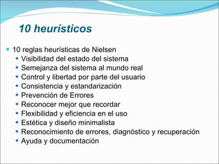 10 heurísticos 10 reglas heurísticas de Nielsen Visibilidad del estado del sistema  Semejanza del sistema al mundo real Control y libertad por parte del usuario  Consistencia y estandarización  Prevención de Errores  Reconocer mejor que recordar Flexibilidad y eficiencia en el uso  Estética y diseño minimalista  Reconocimiento de errores, diagnóstico y recuperación  Ayuda y documentación 