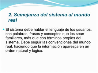2. Semejanza del sistema al mundo real El sistema debe hablar el lenguaje de los usuarios, con palabras, frases y conceptos que les sean familiares, más que con términos propios del sistema. Debe seguir las convenciones del mundo real, haciendo que la información aparezca en un orden natural y lógico. 