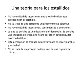 Una teoría para los estallidos
• No hay unidad de intenciones entre los individuos que
  protagonizan el estallido.
• No se trata de una acción de un grupo o sujeto colectivo.
• No hay unidad de intenciones, sentimientos o emociones.
• Lo que se percibe es una fisura en el orden social. Se percibe
  una situación de crisis, una fisura del orden cotidiano, del
  proceso habitual.
• Esta percepción se traduce subjetivamente en incertidumbre
  y ansiedad.
• No se trata de un proceso político sino de una ruptura del
  mismo.
 
