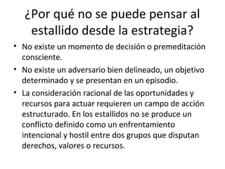 ¿Por qué no se puede pensar al
    estallido desde la estrategia?
• No existe un momento de decisión o premeditación
  consciente.
• No existe un adversario bien delineado, un objetivo
  determinado y se presentan en un episodio.
• La consideración racional de las oportunidades y
  recursos para actuar requieren un campo de acción
  estructurado. En los estallidos no se produce un
  conflicto definido como un enfrentamiento
  intencional y hostil entre dos grupos que disputan
  derechos, valores o recursos.
 