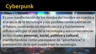 Es una manifestación de los miedos del hombre en cuanto a
el avance de la tecnología y sus posibles consecuencias en
el futuro, mostrando un mundo oscuro y fuertemente
influenciado por el uso de la tecnología y sus consecuencias
en los niveles personal, social, político y cultural,
manifestándose como una especie de “advertencia” o
premonición de lo que puede traer la tecnología.
 