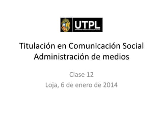 Titulación en Comunicación Social
Administración de medios
Clase 12
Loja, 6 de enero de 2014

 