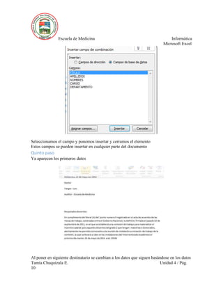 Escuela de Medicina Informática
Microsoft Excel
Tamia Chuquizala E. Unidad 4 / Pág.
10
Seleccionamos el campo y ponemos insertar y cerramos el elemento
Estos campos se pueden insertar en cualquier parte del documento
Quinto paso
Ya aparecen los primeros datos
Al poner en siguiente destinatario se cambian a los datos que siguen basándose en los datos
 