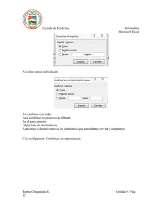 Escuela de Medicina Informática
Microsoft Excel
Tamia Chuquizala E. Unidad 4 / Pág.
12
Al editar cartas individuales
Al combinar con todas
Para combinar en procesos de filtrado
En el paso anterior
Editar lista de destinatarios
Activamos o desactivamos a los destinarios que necesitemos enviar y aceptamos
Clic en Siguiente: Combinar correspondencia.
 