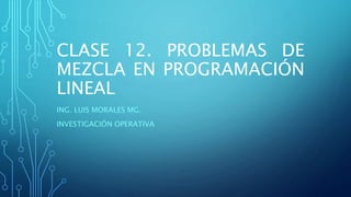 CLASE 12. PROBLEMAS DE 
MEZCLA EN PROGRAMACIÓN 
LINEAL 
ING. LUIS MORALES MG. 
INVESTIGACIÓN OPERATIVA 
 