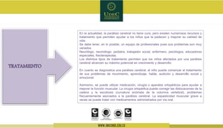 En la actualidad, la parálisis cerebral no tiene cura, pero existen numerosos recursos y
tratamiento que permiten ayudar a los niños que la padecen y mejorar su calidad de
vida.
Se debe tener, en lo posible, un equipo de profesionales pues sus problemas son muy
variados
Neurólogo, neumólogo, pediatra, trabajador social, enfermero, psicólogos, educadores
especiales, fisioterapeutas.
Los distintos tipos de tratamiento permiten que los niños afectados por una parálisis
cerebral alcancen su máximo potencial en crecimiento y desarrollo.
En cuanto se diagnostica una parálisis cerebral, el niño puede comenzar el tratamiento
de sus problemas de movimiento, aprendizaje, habla, audición y desarrollo social y
emocional.
Asimismo, se puede utilizar medicación, cirugía o aparatos ortopédicos para ayudar a
mejorar la función muscular. La cirugía ortopédica puede corregir las dislocaciones de la
cadera y la escoliosis (curvatura anómala de la columna vertebral), problemas
frecuentemente asociados a la parálisis cerebral. La espasticidad muscular grave a
veces se puede tratar con medicamentos administrados por vía oral.
TRATAMIENTO
 