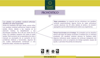 Temas funcionales en el trabajo. Es probable que los desafíos
diarios del lugar de trabajo aumenten a medida que un individuo
empleado con parálisis cerebral alcanza la mediana edad.
Algunos individuos serán capaces de continuar trabajando con
adaptaciones como un programa de trabajo ajustado, equipo de
ayuda, o períodos frecuentes de descanso
PRONÓSTICO
Los adultos con parálisis cerebral enfrentan
desafíos de salud especiales
Antes de mediados del siglo veinte, pocos niños
con parálisis cerebral sobrevivían hasta la edad
adulta. Ahora, debido a las mejoras en la
atención medica, la rehabilitación y las
tecnologías asistidas, 65 a 90 por ciento de los
niños con parálisis cerebral vive hasta la edad
adulta. Este aumento de la expectativa de vida a
menudo se acompaña de un aumento en los
problemas médicos y funcionales, algunos de
los cuales relativamente comienzan a una
temprana edad, incluidos los siguientes:
Vejez prematura. La mayoría de los individuos con parálisis
cerebral experimentarán alguna forma de vejez prematura
cuando alcancen los 40 años debido al estrés y la tensión
agregados que la enfermedad pone sobre sus organismos.
 
