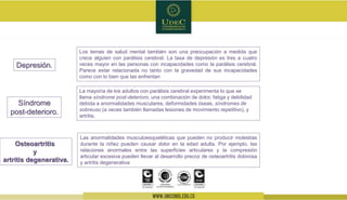 Las anormalidades musculoesqueléticas que pueden no producir molestias
durante la niñez pueden causar dolor en la edad adulta. Por ejemplo, las
relaciones anormales entre las superficies articulares y la compresión
articular excesiva pueden llevar al desarrollo precoz de osteoartritis dolorosa
y artritis degenerativa
Depresión.
Los temas de salud mental también son una preocupación a medida que
crece alguien con parálisis cerebral. La tasa de depresión es tres a cuatro
veces mayor en las personas con incapacidades como la parálisis cerebral.
Parece estar relacionada no tanto con la gravedad de sus incapacidades
como con lo bien que las enfrentan
Síndrome
post-deterioro.
La mayoría de los adultos con parálisis cerebral experimenta lo que se
llama síndrome post-deterioro, una combinación de dolor, fatiga y debilidad
debida a anormalidades musculares, deformidades óseas, síndromes de
sobreuso (a veces también llamadas lesiones de movimiento repetitivo), y
artritis.
Osteoartritis
y
artritis degenerativa.
 