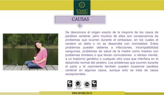 Se desconoce el origen exacto de la mayoría de los casos de
parálisis cerebral, pero muchos de ellos son consecuencia de
problemas que ocurren durante el embarazo, en los cuales el
cerebro se daña o no se desarrolla con normalidad. Estos
problemas pueden deberse a infecciones, incompatibilidad
sanguínea, problemas de salud de la madre como madres con
problemas tiroideos o que tienen convulsiones o retraso mental,
a un trastorno genético o cualquier otra cosa que interfiera en el
desarrollo normal del cerebro. Los problemas que ocurren durante
el parto y el nacimiento también pueden ocasionar parálisis
cerebral en algunos casos, aunque solo se trata de casos
excepcionales.
CAUSAS
 