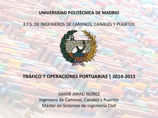UNIVERSIDAD POLITÉCNICA DE MADRID
E.T.S. DE INGENIEROS DE CAMINOS, CANALES Y PUERTOS
TRÁFICO Y OPERACIONES PORTUARIAS | 2014-2015
SAMIR AWAD NÚÑEZ
Ingeniero de Caminos, Canales y Puertos
Máster en Sistemas de Ingeniería Civil
 