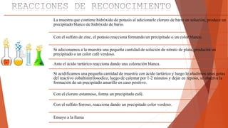 La muestra que contiene hidróxido de potasio al adicionarle cloruro de bario en solución, produce un
precipitado blanco de hidróxido de bario.
Con el sulfato de zinc, el potasio reacciona formando un precipitado o un color blanco.
Si adicionamos a la muestra una pequeña cantidad de solución de nitrato de plata, producirá un
precipitado o un color café verdoso.
Ante el ácido tartárico reacciona dando una coloración blanca.
Si acidificamos una pequeña cantidad de muestra con ácido tartárico y luego le añadimos unas gotas
del reactivo cobaltinitrilosodico, luego de calentar por 1-2 minutos y dejar en reposo, se observa la
formación de un precipitado amarillo en caso positivo.
Con el cloruro estannoso, forma un precipitado café.
Con el sulfato ferroso, reacciona dando un precipitado color verdoso.
Ensayo a la llama
 