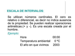 Se utilizan números cardinales. El cero es
relativo o diferencial, es decir no indica ausencia
de la propiedad. Se pueden realizar operaciones
aritméticas.(+ y -). Es una escala creada por el
hombre.
Ejemplo:
Hora 00:00
Temperatura ambiental 0 ºC
El año en que vivimos 2003
ESCALA DE INTERVALOS:
 