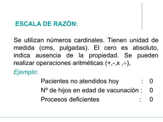 Se utilizan números cardinales. Tienen unidad de
medida (cms, pulgadas). El cero es absoluto,
indica ausencia de la propiedad. Se pueden
realizar operaciones aritméticas (+,-,x ,),
Ejemplo:
Pacientes no atendidos hoy : 0
Nº de hijos en edad de vacunación : 0
Procesos deficientes : 0
ESCALA DE RAZÓN:
 