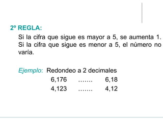 2º REGLA:
Si la cifra que sigue es mayor a 5, se aumenta 1.
Si la cifra que sigue es menor a 5, el número no
varía.
Ejemplo: Redondeo a 2 decimales
6,176 ……. 6,18
4,123 ……. 4,12
 