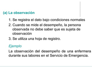 1. Se registra el dato bajo condiciones normales
2. Cuando se mide el desempeño, la persona
observada no debe saber que es sujeta de
observación
3. Se utiliza una hoja de registro.
Ejemplo
La observación del desempeño de una enfermera
durante sus labores en el Servicio de Emergencia.
(a) La observación
 