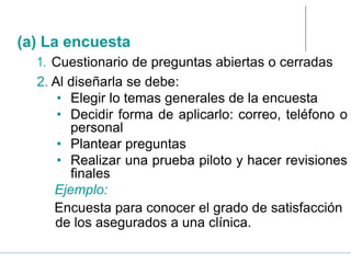 1. Cuestionario de preguntas abiertas o cerradas
2. Al diseñarla se debe:
• Elegir lo temas generales de la encuesta
• Decidir forma de aplicarlo: correo, teléfono o
personal
• Plantear preguntas
• Realizar una prueba piloto y hacer revisiones
finales
Ejemplo:
Encuesta para conocer el grado de satisfacción
de los asegurados a una clínica.
(a) La encuesta
 