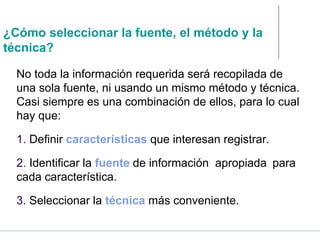 ¿Cómo seleccionar la fuente, el método y la
técnica?
No toda la información requerida será recopilada de
una sola fuente, ni usando un mismo método y técnica.
Casi siempre es una combinación de ellos, para lo cual
hay que:
1. Definir características que interesan registrar.
2. Identificar la fuente de información apropiada para
cada característica.
3. Seleccionar la técnica más conveniente.
 