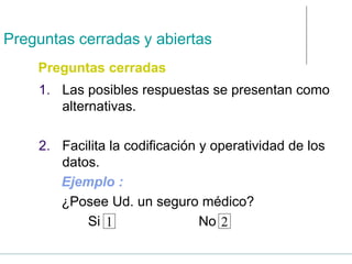 Preguntas cerradas y abiertas
1. Las posibles respuestas se presentan como
alternativas.
2. Facilita la codificación y operatividad de los
datos.
Ejemplo :
¿Posee Ud. un seguro médico?
Si No
1 2
Preguntas cerradas
 