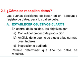 2.1 ¿Cómo se recopilan datos?
A. ESTABLECER OBJETIVOS CLAROS
En control de la calidad, los objetivos son:
a) Control del proceso de producción
b) Análisis de lo que no se ajusta a las normas
o estándares.
c) Inspección o auditoria.
Permite determinar qué tipo de datos se
requiere.
Las buenas decisiones se basan en un adecuado
registro de datos, para lo cual se debe:
 
