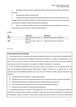 Lectura y escritura académica - DCyT
Prof. Florencia M. Brichetti
4
1. Identifique el tema principal de cada texto ¿Ambos proponen lo mismo sobre la problemática
explicada?
2. Identifique los subtemas de cada texto.
3. ¿Podemos encontrar puntos de similitud y puntos de diferencia entre el texto de Sorini y el de
la página de Puerto Pirámides? ¿Cuáles son, cómo los sintentizarían? Piense en ejes de comparación
que conectan a los textos y pueden utilizarse para compararlos.
4. Realice un cuadro de doble entrada que contenga todos los ejes propuestos y compare el
desarrollo de cada uno de ellos en cada uno de los dos textos.
Ejemplo:
EJE TEXTO N°1 TEXTO N°2
EJE 1 ¿qué dice sobre el eje 1 el
texto 1?
¿qué dice sobre el eje 1 el texto 2?
EJE 2 ¿qué dice sobre el eje 2 el
texto 1?
¿qué dice sobre el eje 2 el texto 2?
Texto N°1
FUTURO INCIERTO DE LAS BALLENAS
En sus primeros años, el Instituto de Conservación de Ballenas concentró sus esfuerzos en el fortalecimiento,
en la Argentina, del Programa de investigación iniciado por el Dr. Payne y su equipo de colaboraciones en los
años 70’. Con el correr del tiempo el Instituto fue creciendo y planteó acciones para combatir las crecientes
amenazas que enfrentan los cetáceos. Así surgieron sus objetivos aplicados a la conservación.
Si bien la población de ballenas francas de Península Valdés está creciendo a una tasa aproximada del 7%
anual, las actividades humanas continúan degradando su hábitat y el futuro de las ballenas aún no está
asegurado. Entre los problemas existentes en el área de cría de Península Valdés, podemos mencionar los
siguientes:
● Enmallamiento de las ballenas en sogas y redes de pesca;
● Hostigamiento por parte de las gaviotas cocineras que se alimentan de la piel y la grasa de las ballenas;
● Intensa actividad naviera con riesgo potencial de choques fatales para las ballenas;
● Incremento del desarrollo urbano cerca de las áreas preferidas por las ballenas;
● Amenaza de reasunción de la cacería comercial de ballenas.
Las ballenas necesitaban en la Argentina una organización con una estructura fuerte que pueda enfrentar y
solucionar las amenazas contra la especie y su hábitat. Es imperativo que se actúe para promover el cumplimiento
de la legislación vigente, se impulsen nuevas normas cuando éstas sean necesarias y suministren información
 
