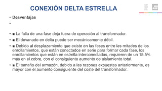 • Desventajas
•
• ■ La falla de una fase deja fuera de operación al transformador.
• ■ El devanado en delta puede ser mecánicamente débil.
• ■ Debido al desplazamiento que existe en las fases entre las mitades de los
enrollamientos, que están conectados en serie para formar cada fase, los
enrollamientos que están en estrella interconectadas, requieren de un 15.5%
más en el cobre, con el consiguiente aumento de aislamiento total.
• ■ El tamaño del armazón, debido a las razones expuestas anteriormente, es
mayor con el aumento consiguiente del coste del transformador.
CONEXIÓN DELTA ESTRELLA
 