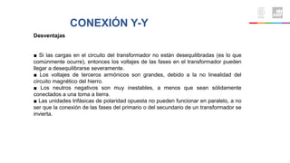 CONEXIÓN Y-Y
Desventajas
■ Si las cargas en el circuito del transformador no están desequilibradas (es lo que
comúnmente ocurre), entonces los voltajes de las fases en el transformador pueden
llegar a desequilibrarse severamente.
■ Los voltajes de terceros armónicos son grandes, debido a la no linealidad del
circuito magnético del hierro.
■ Los neutros negativos son muy inestables, a menos que sean sólidamente
conectados a una toma a tierra.
■ Las unidades trifásicas de polaridad opuesta no pueden funcionar en paralelo, a no
ser que la conexión de las fases del primario o del secundario de un transformador se
invierta.
 
