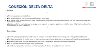 CONEXIÓN DELTA-DELTA
• Ventajas
•
• ■ No tiene desplazamiento de fase.
• ■ No tiene problemas con cargas desequilibradas o armónicas.
• ■ Se puede quitar un transformador para mantenimiento o reparación y queda funcionando con dos transformadores pero
como banco trifásico.
• ■ Los desequilibrios motivados por las cargas en el segundo se reparten igualmente entre las fases del primario, evitando los
desequilibrios de flujos magnéticos.
•
• Desventajas
•
• ■ Cuando las cargas están desequilibradas, los voltajes en las fases del transformador pueden desequilibrarse bastante.
• ■ No dispone de salida de neutro, tanto en el primario como en el secundario, con la consiguiente limitación en su utilización.
• ■ Cada bobinado debe soportar la tensión de red, con el consiguiente aumento del número de espiras.
• ■ No se puede suministrar energía con 4 conductores.
• ■ Cuando opera con altas tensiones de línea, los costos de diseño de las bobinas son mayores.
 