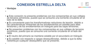 CONEXION ESTRELLA DELTA
• Ventajas
•
• ■ Esta conexión no presenta problemas con los componentes en sus voltajes
de terceros armónicos, puesto que se consume una corriente circulante en el
lado de la delta.
• ■ Es conveniente para los transformadores reductores de tensión, debido a
las características inherentes de los enrollamientos en estrella para altas
tensiones y de los enrollamientos en triángulo para las bajas tensiones.
• ■ No presentan problemas con los componentes en sus voltajes de terceros
armónicos, puesto que se consume una corriente circulante en el lado del
delta
• ■ El neutro del primario se mantiene estable por el secundario en triángulo
• ■ Es estable con respecto a cargas desequilibradas, debido a que la delta
redistribuye cualquier desequilibrio que se presente.
•
 