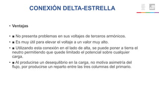CONEXIÓN DELTA-ESTRELLA
• Ventajas
• ■ No presenta problemas en sus voltajes de terceros armónicos.
• ■ Es muy útil para elevar el voltaje a un valor muy alto.
• ■ Utilizando esta conexión en el lado de alta, se puede poner a tierra el
neutro permitiendo que quede limitado el potencial sobre cualquier
carga.
• ■ Al producirse un desequilibrio en la carga, no motiva asimetría del
flujo, por producirse un reparto entre las tres columnas del primario.
 