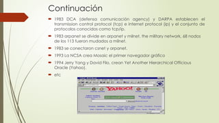Continuación
 1983 DCA (defensa comunicación agency) y DARPA establecen el
transmission control protocol (tcp) e internet protocol (ip) y el conjunto de
protocolos conocidos como tcp/ip.
 1983 arpanet se divide en arpanet y milnet. the military network, 68 nodos
de los 113 fueron mudados a milnet.
 1983 se conectaron csnet y arpanet.
 1993 La NCSA crea Mosaic el primer navegador gráfico
 1994 Jerry Yang y David Filo, crean Yet Another Hierarchical Officious
Oracle (Yahoo).
 etc
 