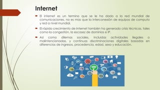 Internet
 El internet es un termino que se le ha dado a la red mundial de
comunicaciones, no es mas que la interconexión de equipos de computo
y red a nivel mundial.
 El rápido crecimiento de Internet también ha generado crisis técnicas, tales
como la congestión, la escasez de dominios e IP.
 Así como dilemas sociales, incluidas actividades ilegales o
malintencionadas, y continuas discriminaciones digitales basadas en
diferencias de ingresos, procedencia, edad, sexo y educación.
 