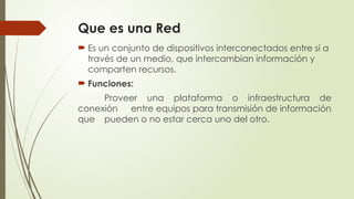 Que es una Red
 Es un conjunto de dispositivos interconectados entre sí a
través de un medio, que intercambian información y
comparten recursos.
 Funciones:
Proveer una plataforma o infraestructura de
conexión entre equipos para transmisión de información
que pueden o no estar cerca uno del otro.
 
