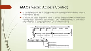 MAC (Media Access Control)
 Es un identificador de 48 bits (6 bytes) que corresponde de forma única a
una ethernet de red.
 Es individual, cada dispositivo tiene su propia dirección MAC determinada
y configurada por el IEEE (los últimos 24 bits) y el fabricante (los primeros 24
bits) utilizando el OUI (Organization Unique Identificator)
 