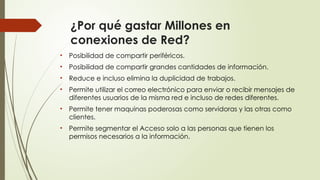 ¿Por qué gastar Millones en
conexiones de Red?
• Posibilidad de compartir periféricos.
• Posibilidad de compartir grandes cantidades de información.
• Reduce e incluso elimina la duplicidad de trabajos.
• Permite utilizar el correo electrónico para enviar o recibir mensajes de
diferentes usuarios de la misma red e incluso de redes diferentes.
• Permite tener maquinas poderosas como servidoras y las otras como
clientes.
• Permite segmentar el Acceso solo a las personas que tienen los
permisos necesarios a la información.
 