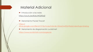 Material Adicional
 Introducción a las redes
https://youtu.be/BJeuWQ3f2q0
 Herramienta Packet Tracert
https://
drive.google.com/file/d/1Z1f6uYyJxuCsQ-r46_EGzaOwZGLh9qUx/view?usp=sharing
 Herramienta de diagramación Lucidchart
https://www.lucidchart.com/pages/es
 