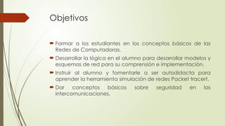 Objetivos
 Formar a los estudiantes en los conceptos básicos de las
Redes de Computadoras.
 Desarrollar la lógica en el alumno para desarrollar modelos y
esquemas de red para su comprensión e implementación.
 Instruir al alumno y fomentarle a ser autodidacta para
aprender la herramienta simulación de redes Packet tracert.
 Dar conceptos básicos sobre seguridad en las
intercomunicaciones.
 