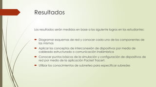 Resultados
Los resultados serán medidos en base a los siguiente logros en los estudiantes:
 Diagramar esquemas de red y conocer cada uno de los componentes de
las mismas
 Aplicar los conceptos de interconexión de dispositivos por medio de
cableado estructurado o comunicación inalámbrica
 Conocer puntos básicos de la simulación y configuración de dispositivos de
red por medio de la aplicación Packet Tracert.
 Utilizar los conocimientos de subneteo para especificar subredes
 