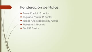 Ponderación de Notas
 Primer Parcial 15 puntos
 Segundo Parcial 15 Puntos
 Tareas / Actividades : 20 Puntos
 Proyecto: 15 Puntos
 Final 35 Puntos.
 